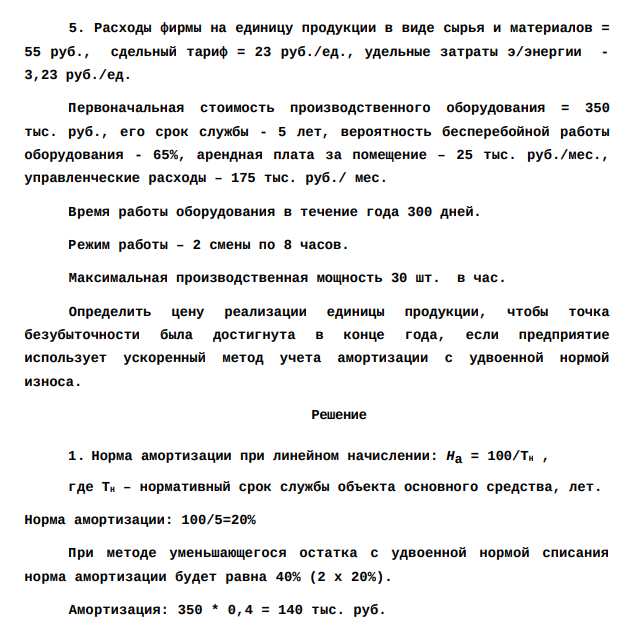 Расходы фирмы на единицу продукции в виде сырья и материалов = 55 руб., сдельный тариф = 23 руб./ед., удельные затраты э/энергии - 3,23 руб./ед. Первоначальная стоимость производственного оборудования = 350 тыс. руб., его срок службы - 5 лет, вероятность бесперебойной работы оборудования - 65%, арендная плата за помещение – 25 тыс. руб./мес., управленческие расходы – 175 тыс. руб./ мес.