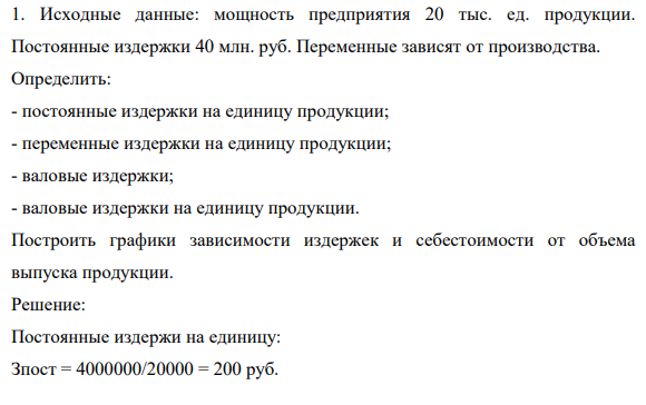 1. Исходные данные: мощность предприятия 20 тыс. ед. продукции. Постоянные издержки 40 млн. руб. Переменные зависят от производства. Определить: - постоянные издержки на единицу продукции; - переменные издержки на единицу продукции; - валовые издержки; - валовые издержки на единицу продукции.