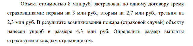 Объект стоимостью 8 млн.руб. застрахован по одному договору тремя страховщиками: первым на 3 млн руб., вторым на 2,7 млн руб., третьим на 2,3 млн руб. В результате возникновения пожара (страховой случай) объекту нанесен ущерб в размере 4,3 млн руб. Определить размер выплаты страхователю каждым страховщиком.