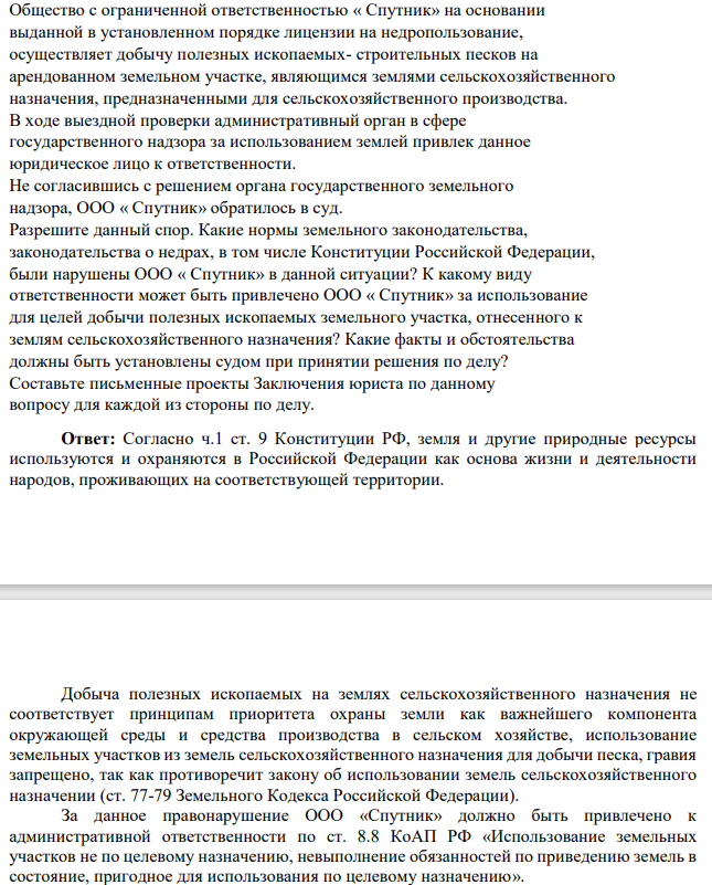 Общество с ограниченной ответственностью « Спутник» на основании выданной в установленном порядке лицензии на недропользование, осуществляет добычу полезных ископаемых- строительных песков на арендованном земельном участке, являющимся землями сельскохозяйственного назначения, предназначенными для сельскохозяйственного производства. В ходе выездной проверки административный орган в сфере государственного надзора за использованием землей привлек данное юридическое лицо к ответственности.