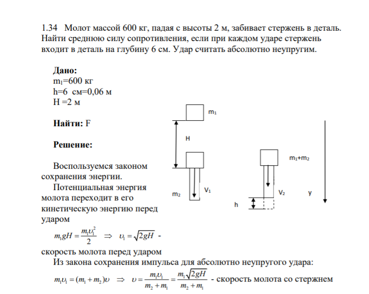 1.34 Молот массой 600 кг, падая с высоты 2 м, забивает стержень в деталь. Найти среднюю силу сопротивления, если при каждом ударе стержень входит в деталь на глубину 6 см. Удар считать абсолютно неупругим. Дано: m1=600 кг h=6 см=0,06 м H =2 м Найти: F