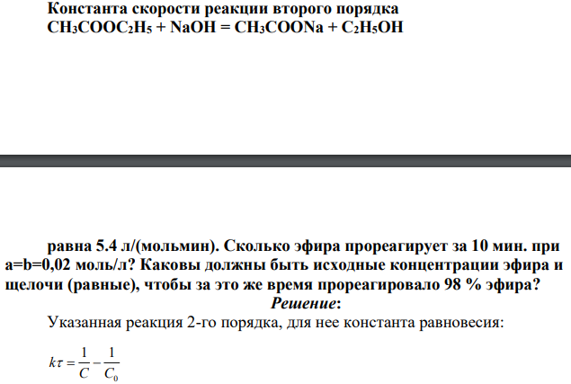 Константа скорости реакции второго порядка СН3СООС2Н5 + NaOH = CH3COONa + С2Н5ОН равна 5.4 л/(мольмин). Сколько эфира прореагирует за 10 мин. при а=b=0,02 моль/л? Каковы должны быть исходные концентрации эфира и щелочи (равные), чтобы за это же время прореагировало 98 % эфира?