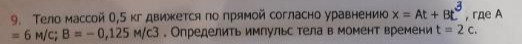 Тело массой 0,5 кг движется по прямой согласно уравнению х = At + Bt , где А = 6 м/с; В = - 0,125 м/с3 . Определить импульс тела в момент времени t = 2 с.