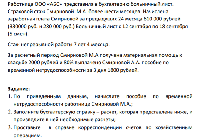 Ситуация: Перед вами как бухгалтером компании стоит задача начисления пособия по временной нетрудоспособности, отражения хозяйственных операций организации и учета процедур инвентаризации. 273 Исходные данные: Работница ООО «АБС» представила в бухгалтерию больничный лист. Страховой стаж Смирновой М.А. более шести месяцев.