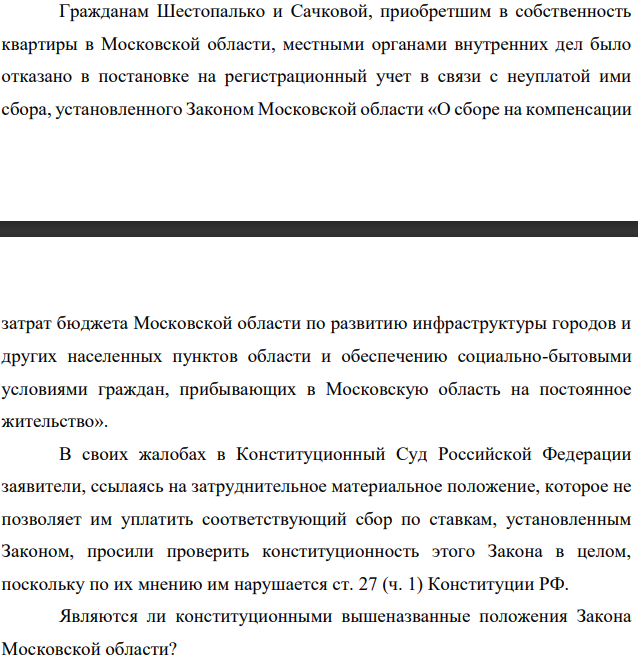 Гражданам Шестопалько и Сачковой, приобретшим в собственность квартиры в Московской области, местными органами внутренних дел было отказано в постановке на регистрационный учет в связи с неуплатой ими сбора, установленного Законом Московской области «О сборе на компенсации затрат бюджета Московской области по развитию инфраструктуры городов и других населенных пунктов области и обеспечению социально-бытовыми условиями граждан, прибывающих в Московскую область на постоянное жительство».