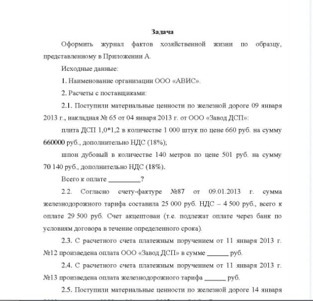 Задача Оформить журнал фактов хозяйственной жизни по образцу, представленному в Приложении А. Исходные данные: 1. Наименование организации ООО «АВИС». 2. Расчеты с поставщиками: 2.1. Поступили материальные ценности по железной дороге 09 января 2013 г., накладная № 65 от 04 января 2013 г. от ООО «Завод ДСП»: плита ДСП 1,0*1,2 в количестве 1 000 штук по цене 660 руб. на сумму 660000 руб. , дополнительно НДС (18%); шпон дубовый в количестве 140 метров по цене 501 руб. на сумму 70 140 руб. , дополнительно НДС (18%).