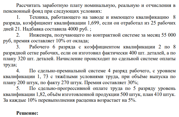 Рассчитать заработную плату номинальную, реальную и отчисления в пенсионный фонд при следующих условиях: 1. Техника, работающего на заводе и имеющего квалификацию 8 разряда, коэффициент квалификации 1,699, если он отработал из 25 рабочих дней 21. Надбавка составила 4000 руб. ; 2. Инженера, получающего по контрактной системе за месяц 55 000 руб, премия составляет 10% от оклада;
