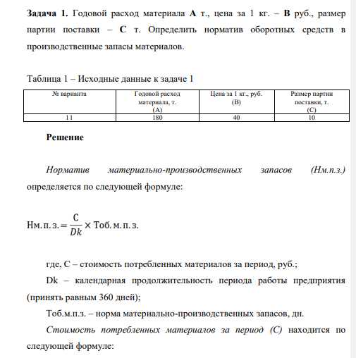 Годовой расход материала A т., цена за 1 кг. – B руб., размер партии поставки – C т. Определить норматив оборотных средств в производственные запасы материалов. Таблица 1 – Исходные данные к задаче 1 № варианта Годовой расход материала, т. (А) Цена за 1 кг., руб. (В) Размер партии поставки, т. (С) 11 180 40 10