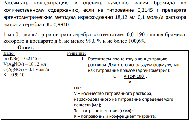 Рассчитать концентрацию и оценить качество калия бромида по количественному содержанию, если на титрование 0,2145 г препарата аргентометрическим методом израсходовано 18,12 мл 0,1 моль/л раствора нитрата серебра с К= 0,9910. 1 мл 0,1 моль/л р-ра нитрата серебра соответствует 0,01190 г калия бромида, которого в препарате д.б. не менее 99,0 % и не более 100,6%.