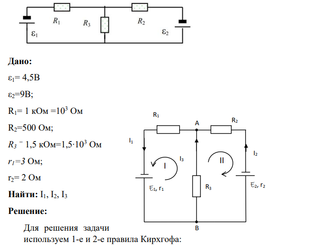 Определите силы токов в ветвях электрической цепи, если ε1= 4,5В; ε2=9В; R1= 1 кОм R2=500 Ом; R3 = 1,5 кОм, сопротивление источников r1=3 Ом; r2= 2 Ом. Дано: ε1= 4,5В ε2=9В; R1= 1 кОм =103 Ом R2=500 Ом; R3 = 1,5 кОм=1,5∙103 Ом r1=3 Ом; r2= 2 Ом Найти: I1, I2, I3