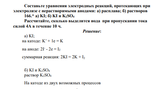 Составьте уравнения электродных реакций, протекающих при электролизе с нерастворимыми анодами: а) расплава; б) растворов 166.* а) KI; б) KI и K2SO4 Рассчитайте, сколько выделится иода при пропускании тока силой 4А в течение 10 ч.