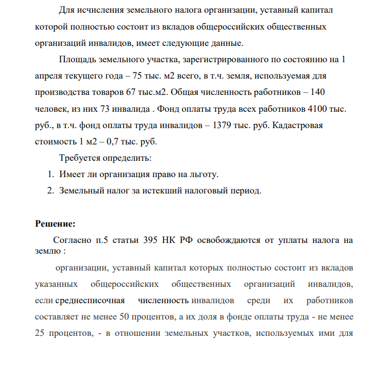 Для исчисления земельного налога организации, уставный капитал которой полностью состоит из вкладов общероссийских общественных организаций инвалидов, имеет следующие данные. Площадь земельного участка, зарегистрированного по состоянию на 1 апреля текущего года – 75 тыс. м2 всего, в т.ч. земля, используемая для производства товаров 67 тыс.м2. Общая численность работников – 140 человек, из них 73 инвалида .