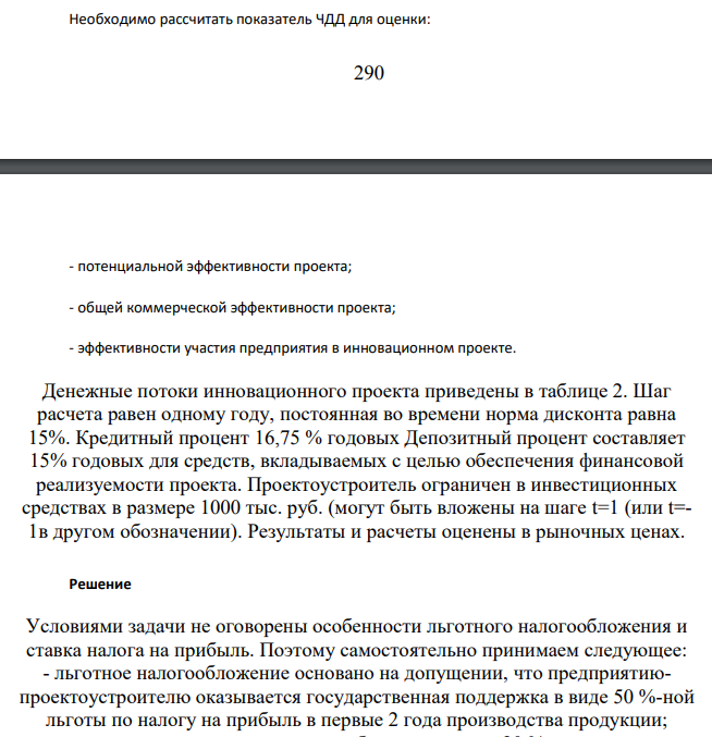 Необходимо рассчитать показатель ЧДД для оценки: - потенциальной эффективности проекта; - общей коммерческой эффективности проекта; - эффективности участия предприятия в инновационном проекте. Денежные потоки инновационного проекта приведены в таблице 2. Шаг расчета равен одному году, постоянная во времени норма дисконта равна 15%. Кредитный процент 16,75 % годовых Депозитный процент составляет 15% годовых для средств, вкладываемых с целью обеспечения финансовой реализуемости проекта.