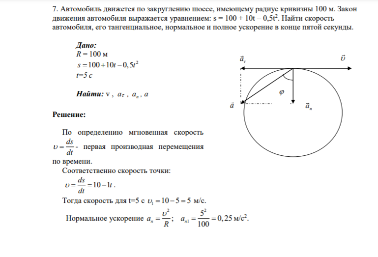 7. Автомобиль движется по закруглению шоссе, имеющему радиус кривизны 100 м. Закон движения автомобиля выражается уравнением: s = 100 + 10t – 0,5t2 . Найти скорость автомобиля, его тангенциальное, нормальное и полное ускорение в конце пятой секунды. Дано: R = 100 м 2 s t t 100 10 0,5 t=5 c Найти: v , а , n a ,