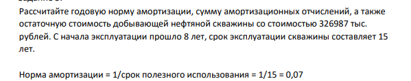 Рассчитайте годовую норму амортизации, сумму амортизационных отчислений, а также остаточную стоимость добывающей нефтяной скважины со стоимостью 326987 тыс. рублей. С начала эксплуатации прошло 8 лет, срок эксплуатации скважины составляет 15 лет.