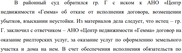 В районный суд обратился гр. Г с иском к АНО «Центр недвижимости «Гемма» об отказе от исполнения договора, возмещении убытков, взыскании неустойки. Из материалов дела следует, что истец – гр. Г. заключил с ответчиком – АНО «Центр недвижимости «Гемма» договор на оказание риелторских услуг, за оказание услуг по оформлению земельного участка и дома на нем.