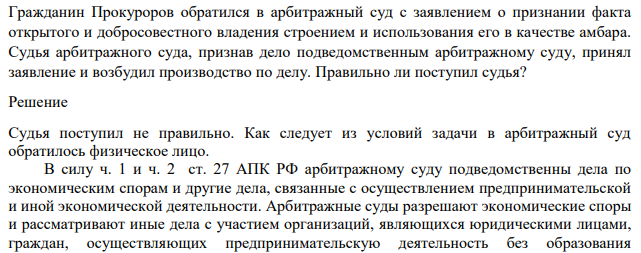 Гражданин Прокуроров обратился в арбитражный суд с заявлением о признании факта открытого и добросовестного владения строением и использования его в качестве амбара. Судья арбитражного суда, признав дело подведомственным арбитражному суду, принял заявление и возбудил производство по делу. Правильно ли поступил судья?