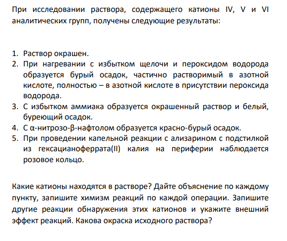 При исследовании раствора, содержащего катионы IV, V и VI аналитических групп, получены следующие результаты: 1. Раствор окрашен. 2. При нагревании с избытком щелочи и пероксидом водорода образуется бурый осадок, частично растворимый в азотной кислоте, полностью – в азотной кислоте в присутствии пероксида водорода.