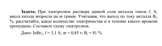 При электролизе раствора данной соли металла током I, A, масса катода возросла на m грамм. Учитывая, что выход по току металла Bi, %, рассчитайте, какое количество электричества и в течение какого времени пропущено. Составьте схему электролиза. Дано: InBr3; I = 3,1 A; m = 0,85 г; Bi = 81 %.