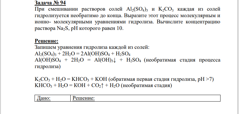 Запишем уравнения гидролиза каждой из солей: Al2(SO4)3 + 2H2O = 2Al(OH)SO4 + H2SO4 Al(OH)SO4 + 2H2O = Al(OH)3↓ + H2SO4 (необратимая стадия процесса гидролиза) K2CO3 + H2O = KHCO3 + KOH (обратимая первая стадия гидролиза, pH >7) KHCO3 + Н2О = КОН + СО2↑ + Н2О (необратимая стадия