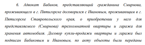 Адвокат Бибиков, представляющий гражданина Смирнова, проживающего в г. Пятигорске договорился с Ивановым, проживающим в г. Пятигорске Ставропольского края, о приобретении у него для представляемого (Смирнова) трехкомнатной квартиры и гаража для хранения автомобиля. Договор купли-продажи квартиры и гаража был подписан Бибиковым и Ивановым, по акту объекты были переданы 52 покупателю Бибикову, он произвел расчет полностью за два объекта.