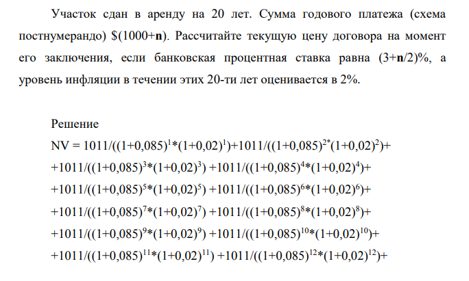 Участок сдан в аренду на 20 лет. Сумма годового платежа (схема постнумерандо) $(1000+n). Рассчитайте текущую цену договора на момент его заключения, если банковская процентная ставка равна (3+n/2)%, а уровень инфляции в течении этих 20-ти лет оценивается в 2%.