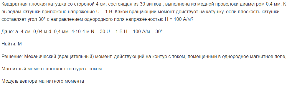 Квадратная плоская катушка со стороной 4 см, состоящая из 30 витков , выполнена из медной проволоки диаметром 0,4 мм. К выводам катушки приложено напряжение U = 1 В.Дано: а=4 см=0,04 м d=0,4 мм=4∙10-4 м N = 30 U = 1 В H = 100 А/м  = 30° Найти: М Решение: Механический (вращательный) момент, действующий на контур с током, помещенный в однородное магнитное поле,