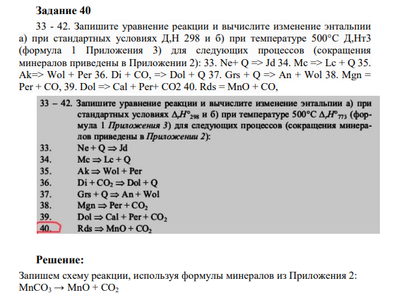 Задание 40 33 - 42. Запишите уравнение реакции и вычислите изменение энтальпии а) при стандартных условиях Д,Н 298 и б) при температуре 500°C Д,Нт3 (формула 1 Приложения 3) для следующих процессов (сокращения минералов приведены в Приложении 2): 33. Ne+ Q => Jd 34. Mc => Lc + Q 35. Ak=> Wol + Per 36. Di + CO, => Dol + Q 37. Grs + Q => An + Wol 38. Mgn = Per + CO, 39. Dol => Cal + Per+ CO2 40. Rds = MnO + CO,