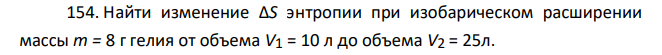 Найти изменение ΔS энтропии при изобарическом расширении массы т = 8 г гелия от объема V1 = 10 л до объема V2 = 25л.
