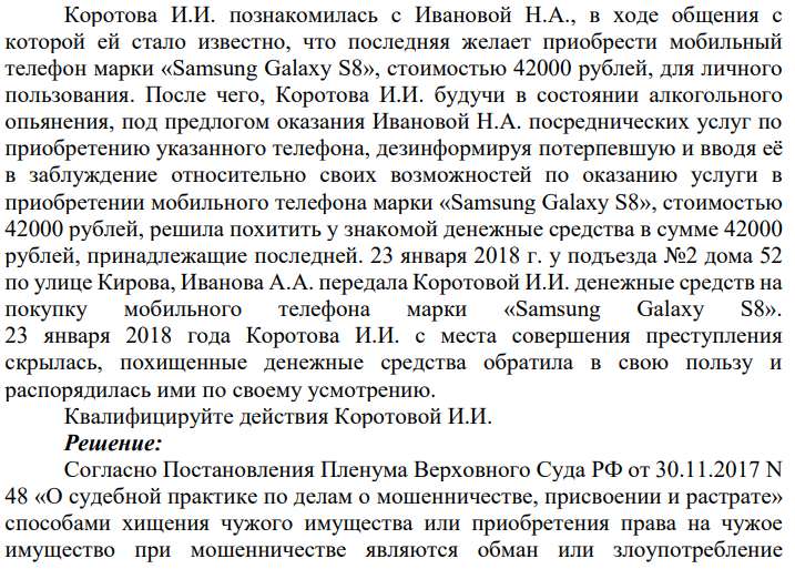Коротова И.И. познакомилась с Ивановой Н.А., в ходе общения с которой ей стало известно, что последняя желает приобрести мобильный телефон марки «Samsung Galaxy S8», стоимостью 42000 рублей, для личного пользования. После чего, Коротова И.И. будучи в состоянии алкогольного опьянения, под предлогом оказания Ивановой Н.А. посреднических услуг по приобретению указанного телефона, дезинформируя потерпевшую и вводя её в заблуждение относительно своих возможностей по оказанию услуги в приобретении мобильного телефона марки «Samsung Galaxy S8», стоимостью 42000 рублей, решила похитить у знакомой денежные средства в сумме 42000 рублей, принадлежащие последней.