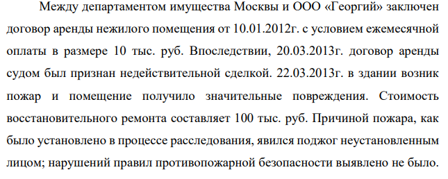 Между департаментом имущества Москвы и ООО «Георгий» заключен договор аренды нежилого помещения от 10.01.2012г. с условием ежемесячной оплаты в размере 10 тыс. руб. Впоследствии, 20.03.2013г. договор аренды судом был признан недействительной сделкой. 22.03.2013г. в здании возник пожар и помещение получило значительные повреждения.