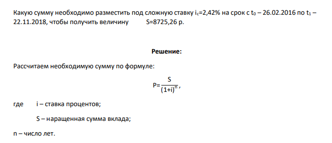 Какую сумму необходимо разместить под сложную ставку ic=2,42% на срок с t0 – 26.02.2016 по t1 – 22.11.2018, чтобы получить величину S=8725,26 р.
