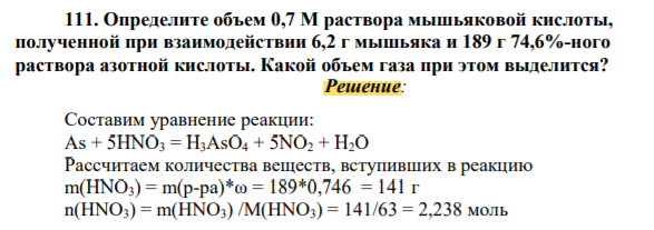 ОпрКакой объем 3 н. раствора нитрита натрия потребуется для полного восстановления перманганата калия в нейтральной среде, содержащегося в 340 г 23%-ного раствора перманганата калияОпределите объем 0,7 М раствора мышьяковой кислоты, полученной при взаимодействии 6,2 г мышьяка и 189 г 74,6%-ного раствора азотной кислоты. Какой объем газа при этом выделится? Решение: Составим уравнение реакции: As + 5HNO3 = H3AsO4 + 5NO2 + H2O Рассчитаем количества веществ, вступивших в реакцию m(HNO3) = m(р-ра)*ω = 189*0,746 = 141 г n(HNO3) = m(HNO3) /M(HNO3) = 141/63 = 2,238 моль n(As) = m(As) /M(As) = 6,2/75 = 0,083 меделите объем 0,7 М раствора мышьяковой кислоты, полученной при взаимодействии 6,2 г мышьяка и 189 г 74,6%-ного раствора азотной кислоты. Какой объем газа при этом выделится?