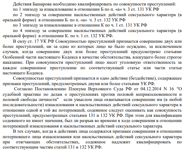 Действия Башарова необходимо квалифицировать по совокупности преступлений: по 1 эпизоду за изнасилование в отношении Б по п. «а» ч. 3 ст. 131 УК РФ по 2 эпизоду за совершение насильственных действий сексуального характера (в оральной форме) в отношении Б. по п. «а» ч. 3 ст. 132 УК РФ по 3 эпизоду за изнасилование в отношении К по ч. 1 ст. 131 УК РФ по 4 эпизоду за совершение насильственных действий сексуального характера (в оральной форме) в отношении К. по ч. 1 ст. 132 УК РФ. В силу ст. 17 УК РФ