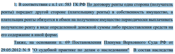 1. В соответствии с п.1 ст. 583 ГК РФ По договору ренты одна сторона (получатель ренты) передает другой стороне (плательщику ренты) в собственность имущество, а плательщик ренты обязуется в обмен на полученное имущество периодически выплачивать получателю ренту в виде определенной денежной суммы либо предоставления средств на его содержание в иной форме.