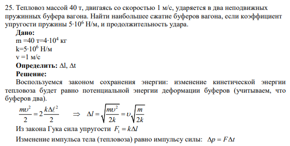 25. Тепловоз массой 40 т, двигаясь со скоростью 1 м/с, ударяется в два неподвижных пружинных буфера вагона. Найти наибольшее сжатие буферов вагона, если коэффициент упругости пружины 5∙106 Н/м, и продолжительность удара.