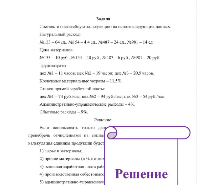 Задача Составьте постатейную калькуляцию на основе следующих данных: Натуральный расход №133 - 64 ед., №154 - 4,4 ед., №487 - 24 ед., №981 - 14 ед. Цена материалов: №133 - 10 руб., №154 - 40 руб., №487 - 6 руб., №981 - 20 руб. Трудозатраты: цех №1 - 11 часов; цех №2 - 19 часов; цех №3 - 20,5 часов. Косвенные материальные затраты - 11,5%. Ставки прямой заработной платы: цех №1 - 74 руб. /час, цех №2 - 94 руб. /час, цех №3 - 54 руб. /час. Административно-управленческие расходы - 4%. Сбытовые расходы - 9%