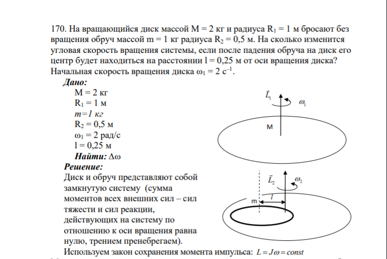 170. На вращающийся диск массой М = 2 кг и радиуса R1 = 1 м бросают без вращения обруч массой m = 1 кг радиуса R2 = 0,5 м. На сколько изменится угловая скорость вращения системы, если после падения обруча на диск его центр будет находиться на