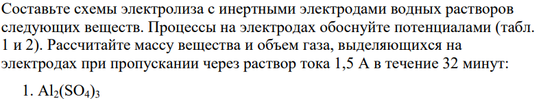 Составьте схемы электролиза с инертными электродами водных растворов следующих веществ. Процессы на электродах обоснуйте потенциалами (табл. 1 и 2). Рассчитайте массу вещества и объем газа, выделяющихся на электродах при пропускании через раствор тока 1,5 А в течение 32 минут: 1. Al2(SO4)3
