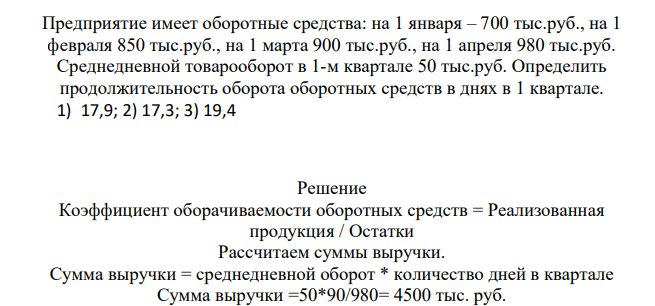 Предприятие имеет оборотные средства: на 1 января – 700 тыс.руб., на 1 февраля 850 тыс.руб., на 1 марта 900 тыс.руб., на 1 апреля 980 тыс.руб. Среднедневной товарооборот в 1-м квартале 50 тыс.руб. Определить продолжительность оборота оборотных средств в днях в 1 квартале. 1) 17,9; 2) 17,3; 3) 19,4