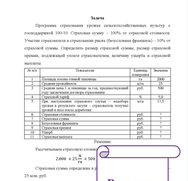 Задача Программа страхования урожая сельскохозяйственных культур с господдержкой 100-10 . Страховая сумму - 100% от страховой стоимости. Участие страхователя в страховании риска (безусловная франшиза) - 10% от страховой суммы. Определить размер страховой суммы; размер страховой премии, подлежащей уплате страхователем, величину ущерба и страховой выплаты