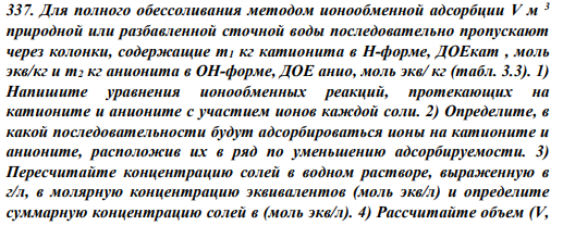337. Для полного обессоливания методом ионообменной адсорбции V м 3 природной или разбавленной сточной воды последовательно пропускают через колонки, содержащие m1 кг катионита в Н-форме, ДОЕкат , моль экв/кг и m2 кг анионита в ОН-форме, ДОЕ анио, моль экв/ кг (табл. 3.3).