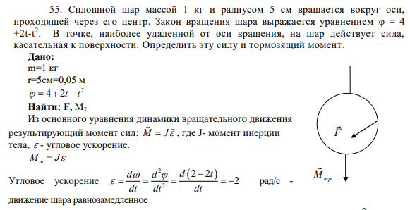 55. Сплошной шар массой 1 кг и радиусом 5 см вращается вокруг оси, проходящей через его центр. Закон вращения шара выражается уравнением φ = 4 +2t-t 2 . В точке, наиболее удаленной от оси вращения, на шар действует сила, касательная к поверхности.