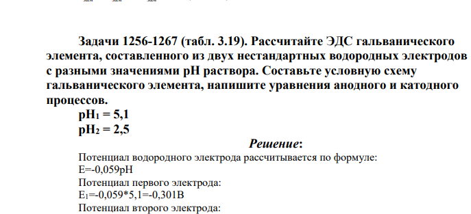 Задачи 1256-1267 (табл. 3.19). Рассчитайте ЭДС гальванического элемента, составленного из двух нестандартных водородных электродов с разными значениями pH раствора. Составьте условную схему гальванического элемента