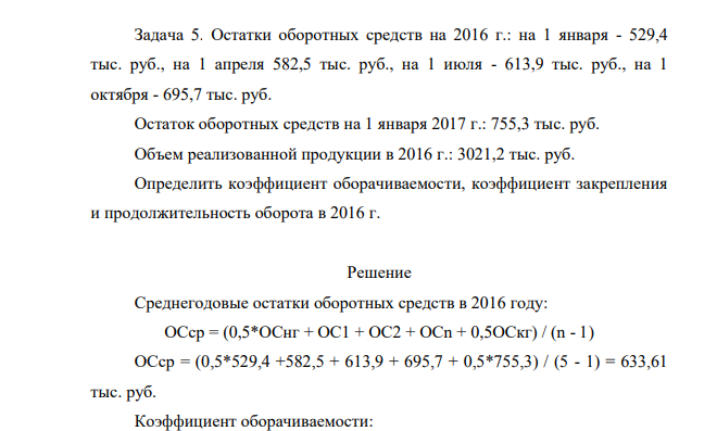 Остатки оборотных средств на 2016 г.: на 1 января - 529,4 тыс. руб., на 1 апреля 582,5 тыс. руб., на 1 июля - 613,9 тыс. руб., на 1 октября - 695,7 тыс. руб. Остаток оборотных средств на 1 января 2017 г.: 755,3 тыс. руб. Объем реализованной продукции в 2016 г.: 3021,2 тыс. руб. Определить коэффициент оборачиваемости, коэффициент закрепления и продолжительность оборота в 2016 г.
