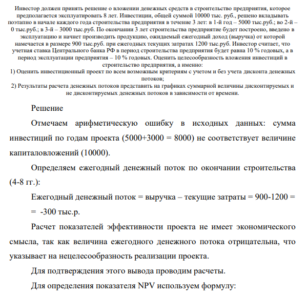 Инвестор должен принять решение о вложении денежных средств в строительство предприятия, которое предполагается эксплуатировать 8 лет. Инвестиции, общей суммой 10000 тыс. руб., решено вкладывать поэтапно в начале каждого года строительства предприятия в течение 3 лет: в 1-й год – 5000 тыс.руб.; во 2-й – 0 тыс.руб.; в 3-й – 3000 тыс.руб. По окончании 3 лет строительства предприятие будет построено, введено в эксплуатацию и начнет производить продукцию, ожидаемый ежегодный доход (выручка) от которой намечается в размере 900 тыс.руб.
