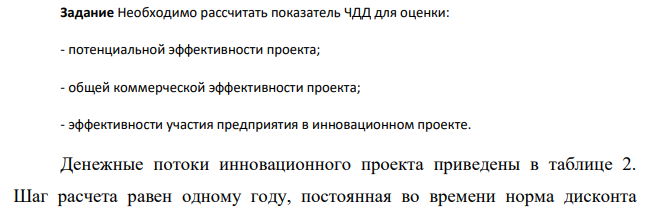 Необходимо рассчитать показатель ЧДД для оценки: - потенциальной эффективности проекта; - общей коммерческой эффективности проекта; - эффективности участия предприятия в инновационном проекте. Денежные потоки инновационного проекта приведены в таблице 2. Шаг расчета равен одному году, постоянная во времени норма дисконта 393 равна 15%. Кредитный процент 12,25 % годовых Депозитный процент составляет 15% годовых для средств, вкладываемых с целью обеспечения финансовой реализуемости проекта.