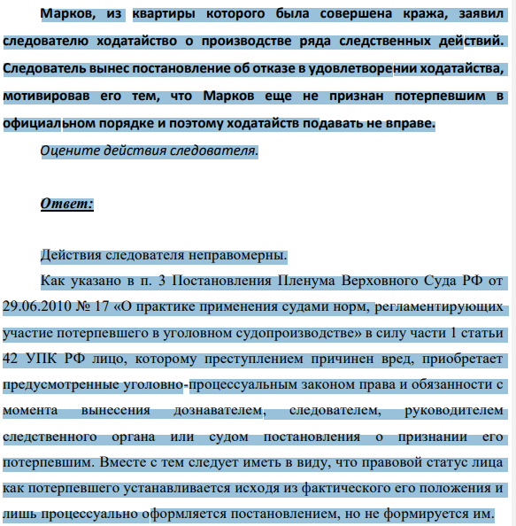 Марков, из квартиры которого была совершена кража, заявил следователю ходатайство о производстве ряда следственных действий. Следователь вынес постановление об отказе в удовлетворении ходатайства, мотивировав его тем, что Марков еще не признан потерпевшим в официальном порядке и поэтому ходатайств подавать не вправе.