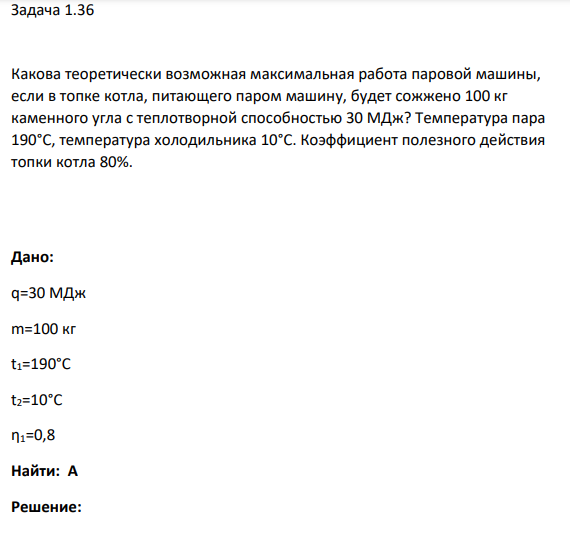 Задача 1.36 Какова теоретически возможная максимальная работа паровой машины, если в топке котла, питающего паром машину, будет сожжено 100 кг каменного угла с теплотворной способностью 30 МДж? Температура пара 190°С, температура холодильника 10°С.