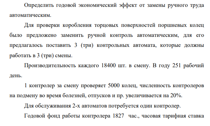 Определить годовой экономический эффект от замены ручного труда автоматическим. Для проверки коробления торцовых поверхностей поршневых колец было предложено заменить ручной контроль автоматическим, для его предлагалось поставить 3 (три) контрольных автомата, которые должны работать в 3 (три) смены. Производительность каждого 18400 шт. в смену. В году 251 рабочий день.